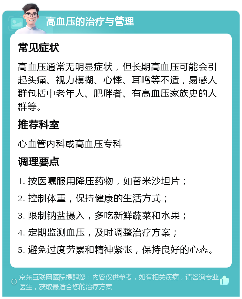 高血压的治疗与管理 常见症状 高血压通常无明显症状，但长期高血压可能会引起头痛、视力模糊、心悸、耳鸣等不适，易感人群包括中老年人、肥胖者、有高血压家族史的人群等。 推荐科室 心血管内科或高血压专科 调理要点 1. 按医嘱服用降压药物，如替米沙坦片； 2. 控制体重，保持健康的生活方式； 3. 限制钠盐摄入，多吃新鲜蔬菜和水果； 4. 定期监测血压，及时调整治疗方案； 5. 避免过度劳累和精神紧张，保持良好的心态。