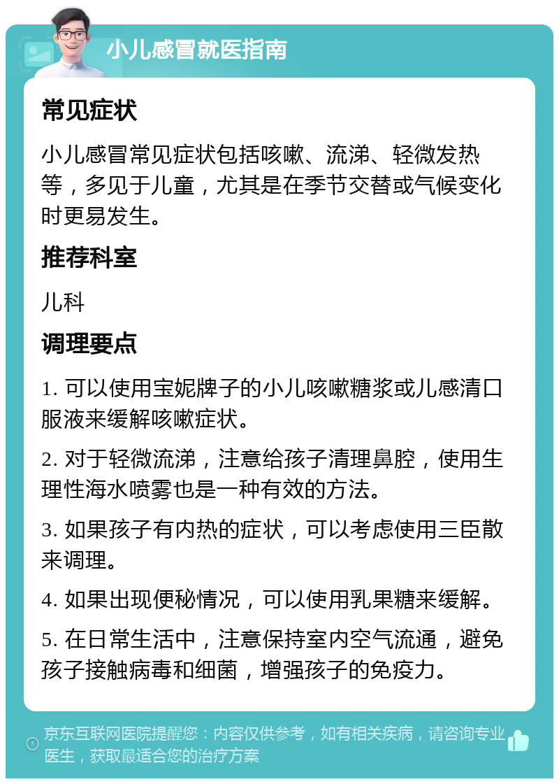 小儿感冒就医指南 常见症状 小儿感冒常见症状包括咳嗽、流涕、轻微发热等，多见于儿童，尤其是在季节交替或气候变化时更易发生。 推荐科室 儿科 调理要点 1. 可以使用宝妮牌子的小儿咳嗽糖浆或儿感清口服液来缓解咳嗽症状。 2. 对于轻微流涕，注意给孩子清理鼻腔，使用生理性海水喷雾也是一种有效的方法。 3. 如果孩子有内热的症状，可以考虑使用三臣散来调理。 4. 如果出现便秘情况，可以使用乳果糖来缓解。 5. 在日常生活中，注意保持室内空气流通，避免孩子接触病毒和细菌，增强孩子的免疫力。