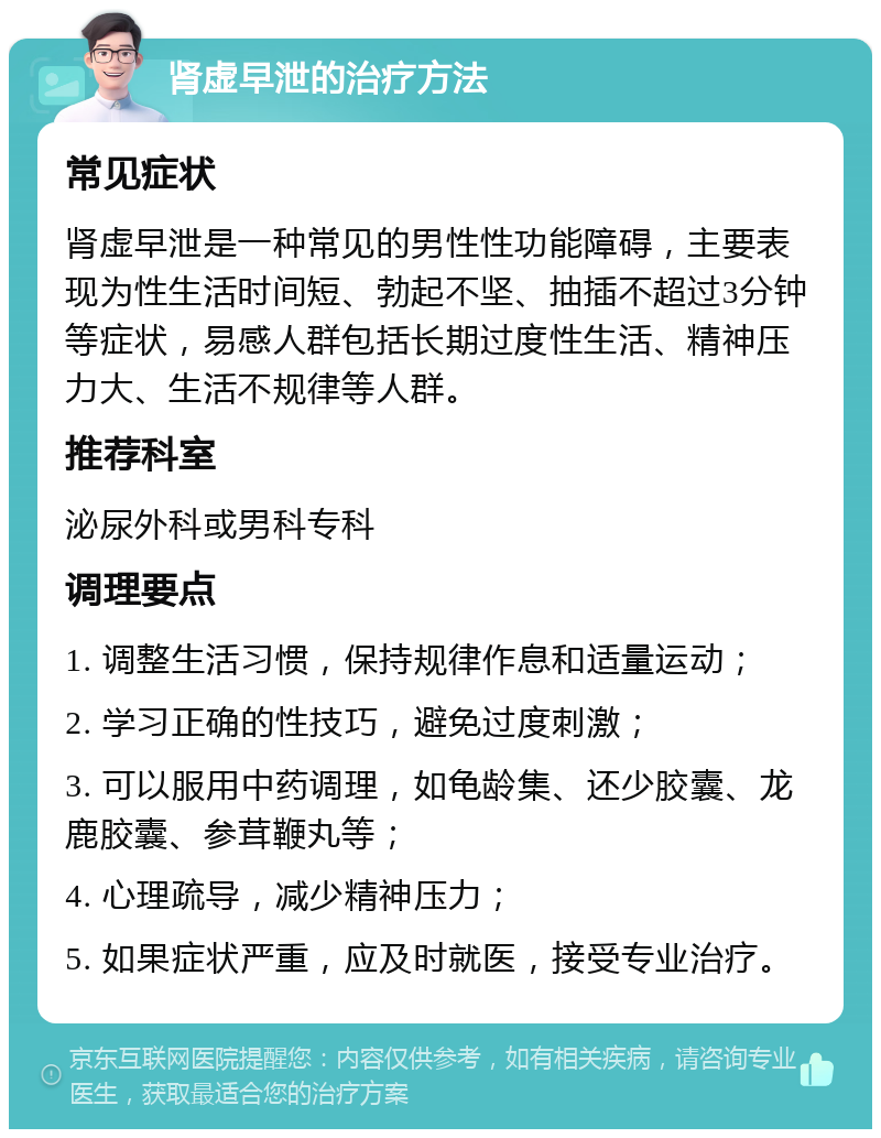 肾虚早泄的治疗方法 常见症状 肾虚早泄是一种常见的男性性功能障碍，主要表现为性生活时间短、勃起不坚、抽插不超过3分钟等症状，易感人群包括长期过度性生活、精神压力大、生活不规律等人群。 推荐科室 泌尿外科或男科专科 调理要点 1. 调整生活习惯，保持规律作息和适量运动； 2. 学习正确的性技巧，避免过度刺激； 3. 可以服用中药调理，如龟龄集、还少胶囊、龙鹿胶囊、参茸鞭丸等； 4. 心理疏导，减少精神压力； 5. 如果症状严重，应及时就医，接受专业治疗。