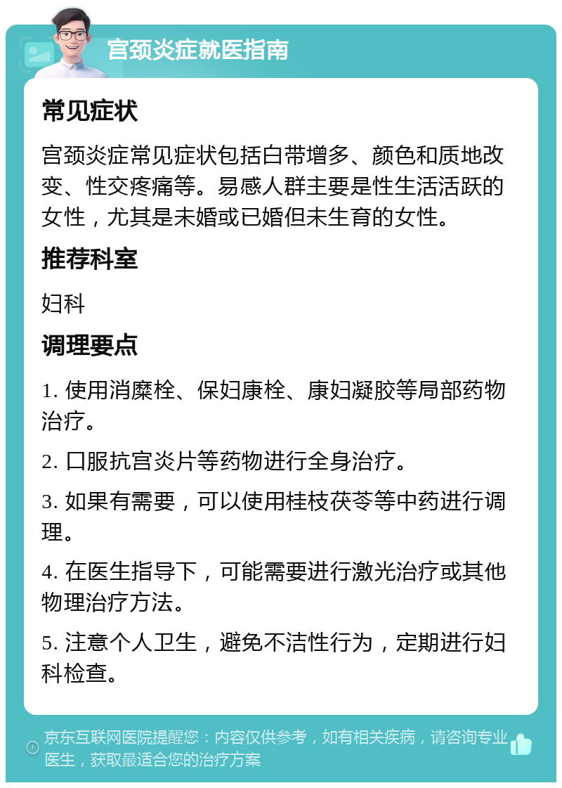 宫颈炎症就医指南 常见症状 宫颈炎症常见症状包括白带增多、颜色和质地改变、性交疼痛等。易感人群主要是性生活活跃的女性，尤其是未婚或已婚但未生育的女性。 推荐科室 妇科 调理要点 1. 使用消糜栓、保妇康栓、康妇凝胶等局部药物治疗。 2. 口服抗宫炎片等药物进行全身治疗。 3. 如果有需要，可以使用桂枝茯苓等中药进行调理。 4. 在医生指导下，可能需要进行激光治疗或其他物理治疗方法。 5. 注意个人卫生，避免不洁性行为，定期进行妇科检查。