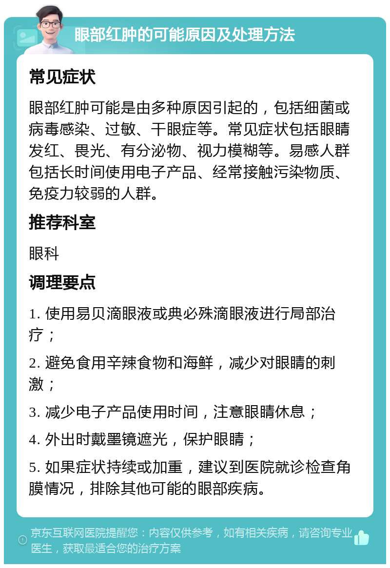 眼部红肿的可能原因及处理方法 常见症状 眼部红肿可能是由多种原因引起的，包括细菌或病毒感染、过敏、干眼症等。常见症状包括眼睛发红、畏光、有分泌物、视力模糊等。易感人群包括长时间使用电子产品、经常接触污染物质、免疫力较弱的人群。 推荐科室 眼科 调理要点 1. 使用易贝滴眼液或典必殊滴眼液进行局部治疗； 2. 避免食用辛辣食物和海鲜，减少对眼睛的刺激； 3. 减少电子产品使用时间，注意眼睛休息； 4. 外出时戴墨镜遮光，保护眼睛； 5. 如果症状持续或加重，建议到医院就诊检查角膜情况，排除其他可能的眼部疾病。