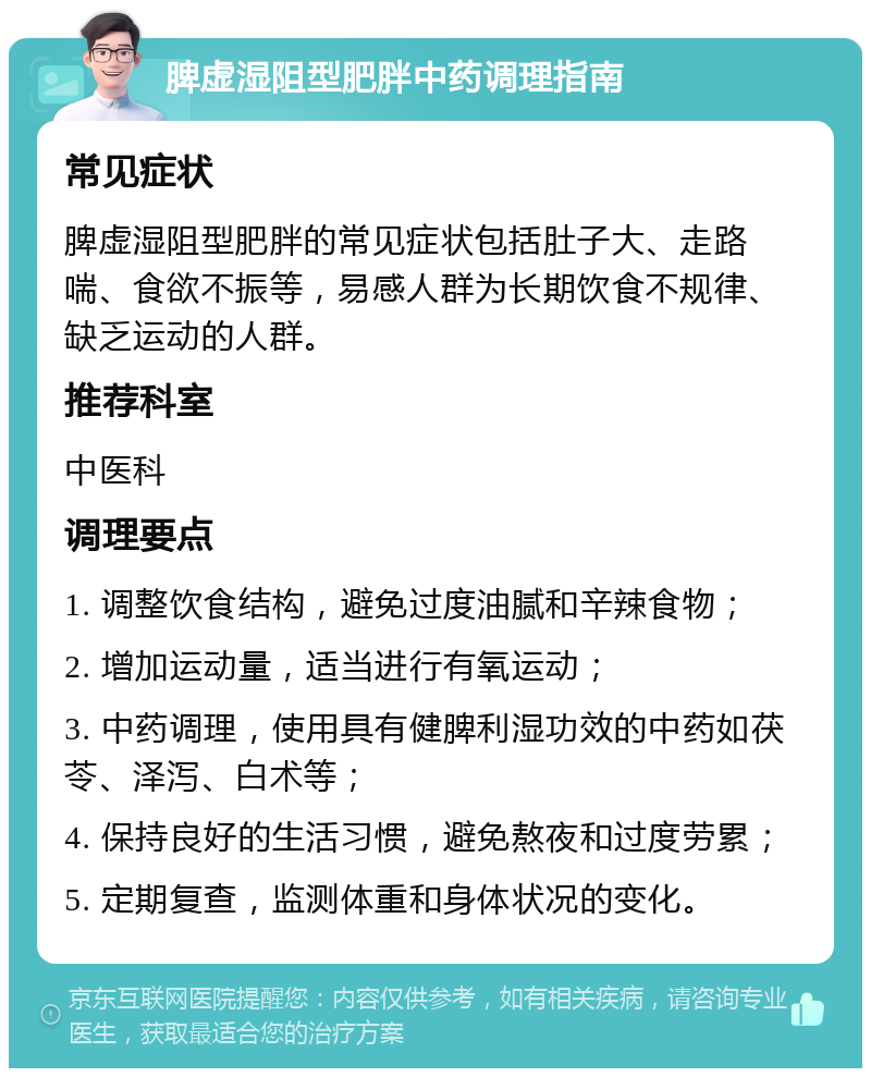 脾虚湿阻型肥胖中药调理指南 常见症状 脾虚湿阻型肥胖的常见症状包括肚子大、走路喘、食欲不振等，易感人群为长期饮食不规律、缺乏运动的人群。 推荐科室 中医科 调理要点 1. 调整饮食结构，避免过度油腻和辛辣食物； 2. 增加运动量，适当进行有氧运动； 3. 中药调理，使用具有健脾利湿功效的中药如茯苓、泽泻、白术等； 4. 保持良好的生活习惯，避免熬夜和过度劳累； 5. 定期复查，监测体重和身体状况的变化。