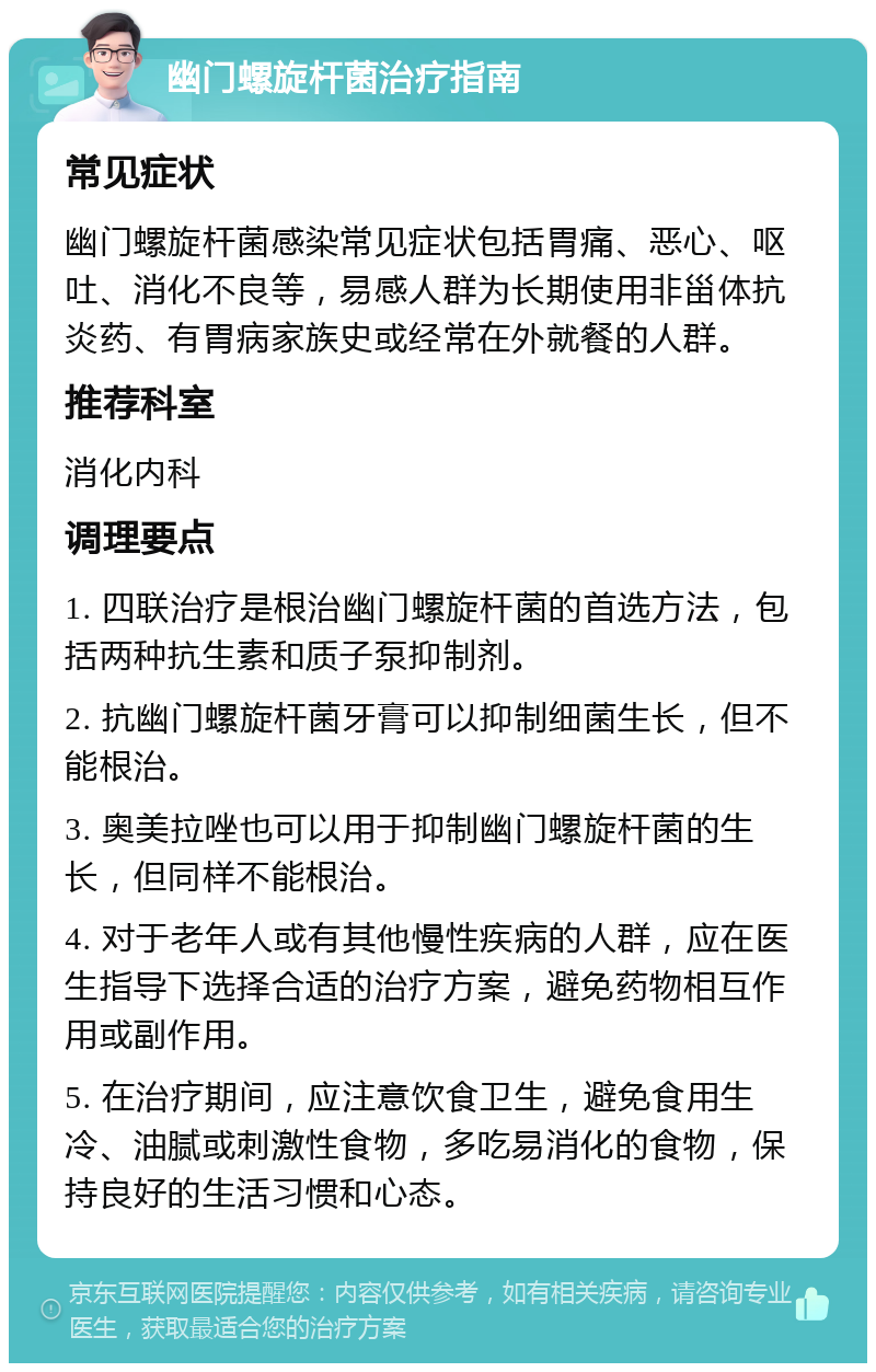 幽门螺旋杆菌治疗指南 常见症状 幽门螺旋杆菌感染常见症状包括胃痛、恶心、呕吐、消化不良等，易感人群为长期使用非甾体抗炎药、有胃病家族史或经常在外就餐的人群。 推荐科室 消化内科 调理要点 1. 四联治疗是根治幽门螺旋杆菌的首选方法，包括两种抗生素和质子泵抑制剂。 2. 抗幽门螺旋杆菌牙膏可以抑制细菌生长，但不能根治。 3. 奥美拉唑也可以用于抑制幽门螺旋杆菌的生长，但同样不能根治。 4. 对于老年人或有其他慢性疾病的人群，应在医生指导下选择合适的治疗方案，避免药物相互作用或副作用。 5. 在治疗期间，应注意饮食卫生，避免食用生冷、油腻或刺激性食物，多吃易消化的食物，保持良好的生活习惯和心态。