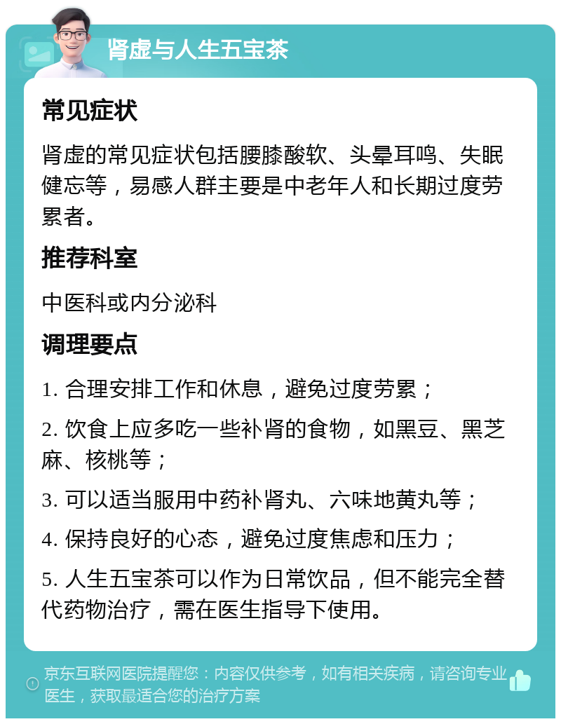 肾虚与人生五宝茶 常见症状 肾虚的常见症状包括腰膝酸软、头晕耳鸣、失眠健忘等，易感人群主要是中老年人和长期过度劳累者。 推荐科室 中医科或内分泌科 调理要点 1. 合理安排工作和休息，避免过度劳累； 2. 饮食上应多吃一些补肾的食物，如黑豆、黑芝麻、核桃等； 3. 可以适当服用中药补肾丸、六味地黄丸等； 4. 保持良好的心态，避免过度焦虑和压力； 5. 人生五宝茶可以作为日常饮品，但不能完全替代药物治疗，需在医生指导下使用。