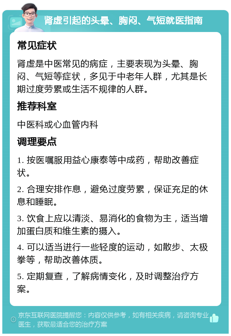 肾虚引起的头晕、胸闷、气短就医指南 常见症状 肾虚是中医常见的病症，主要表现为头晕、胸闷、气短等症状，多见于中老年人群，尤其是长期过度劳累或生活不规律的人群。 推荐科室 中医科或心血管内科 调理要点 1. 按医嘱服用益心康泰等中成药，帮助改善症状。 2. 合理安排作息，避免过度劳累，保证充足的休息和睡眠。 3. 饮食上应以清淡、易消化的食物为主，适当增加蛋白质和维生素的摄入。 4. 可以适当进行一些轻度的运动，如散步、太极拳等，帮助改善体质。 5. 定期复查，了解病情变化，及时调整治疗方案。