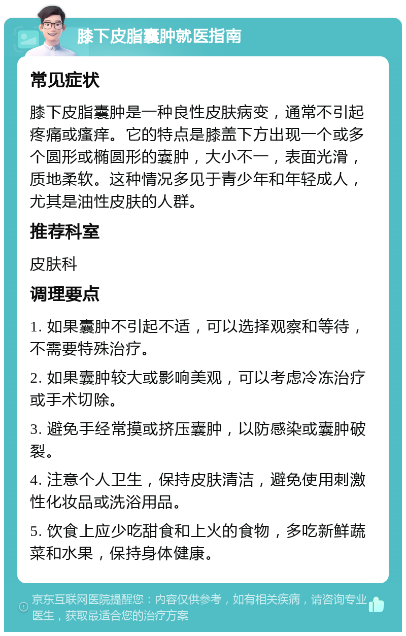 膝下皮脂囊肿就医指南 常见症状 膝下皮脂囊肿是一种良性皮肤病变，通常不引起疼痛或瘙痒。它的特点是膝盖下方出现一个或多个圆形或椭圆形的囊肿，大小不一，表面光滑，质地柔软。这种情况多见于青少年和年轻成人，尤其是油性皮肤的人群。 推荐科室 皮肤科 调理要点 1. 如果囊肿不引起不适，可以选择观察和等待，不需要特殊治疗。 2. 如果囊肿较大或影响美观，可以考虑冷冻治疗或手术切除。 3. 避免手经常摸或挤压囊肿，以防感染或囊肿破裂。 4. 注意个人卫生，保持皮肤清洁，避免使用刺激性化妆品或洗浴用品。 5. 饮食上应少吃甜食和上火的食物，多吃新鲜蔬菜和水果，保持身体健康。