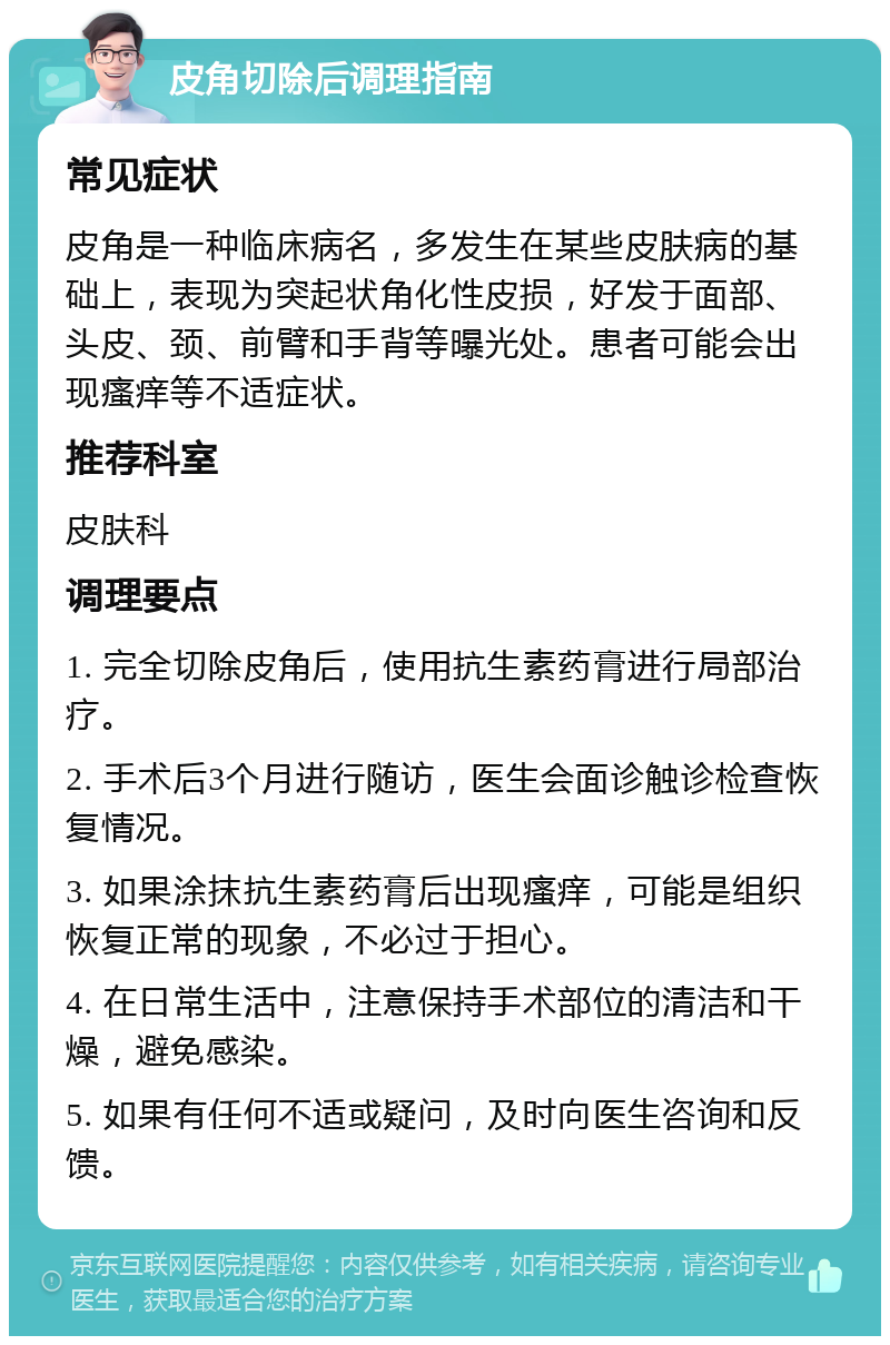 皮角切除后调理指南 常见症状 皮角是一种临床病名，多发生在某些皮肤病的基础上，表现为突起状角化性皮损，好发于面部、头皮、颈、前臂和手背等曝光处。患者可能会出现瘙痒等不适症状。 推荐科室 皮肤科 调理要点 1. 完全切除皮角后，使用抗生素药膏进行局部治疗。 2. 手术后3个月进行随访，医生会面诊触诊检查恢复情况。 3. 如果涂抹抗生素药膏后出现瘙痒，可能是组织恢复正常的现象，不必过于担心。 4. 在日常生活中，注意保持手术部位的清洁和干燥，避免感染。 5. 如果有任何不适或疑问，及时向医生咨询和反馈。