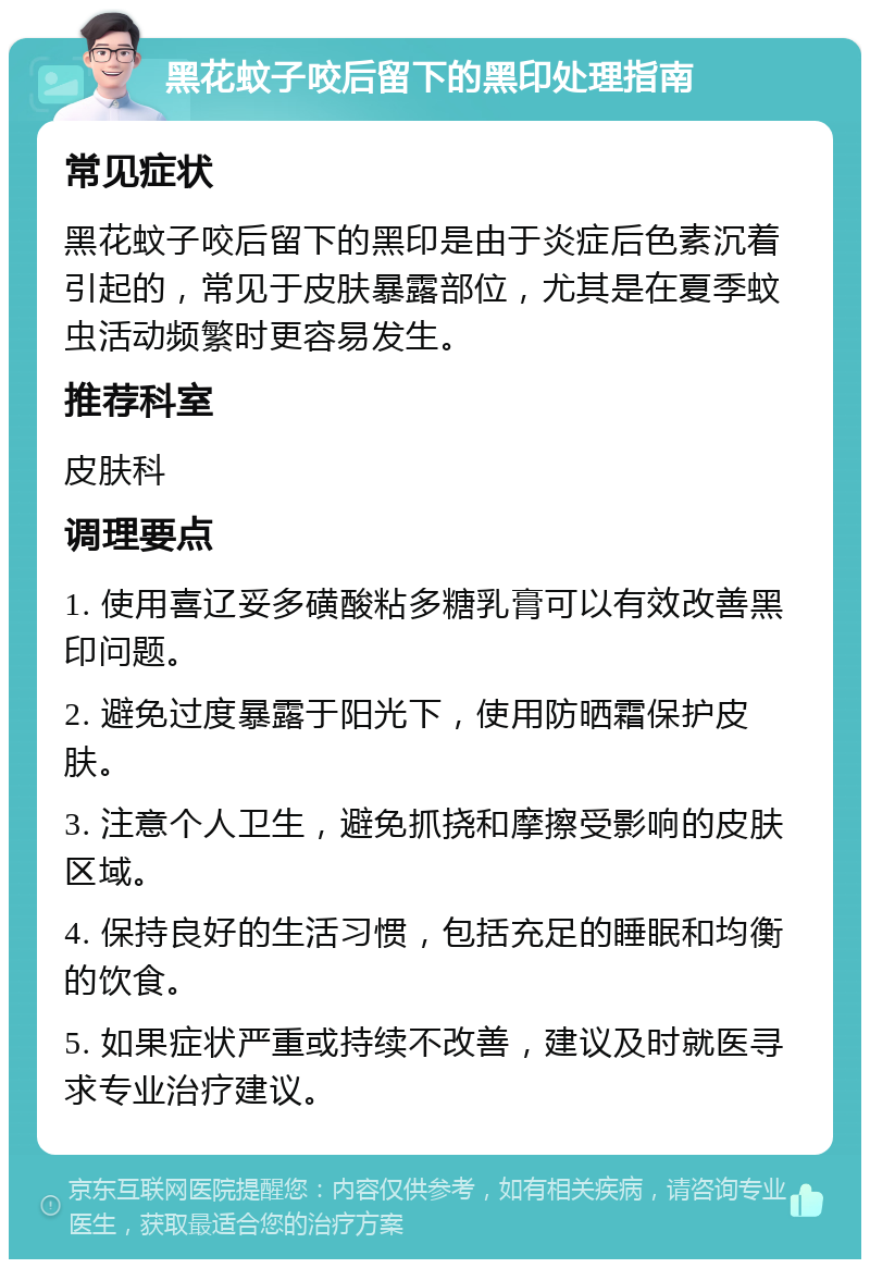 黑花蚊子咬后留下的黑印处理指南 常见症状 黑花蚊子咬后留下的黑印是由于炎症后色素沉着引起的，常见于皮肤暴露部位，尤其是在夏季蚊虫活动频繁时更容易发生。 推荐科室 皮肤科 调理要点 1. 使用喜辽妥多磺酸粘多糖乳膏可以有效改善黑印问题。 2. 避免过度暴露于阳光下，使用防晒霜保护皮肤。 3. 注意个人卫生，避免抓挠和摩擦受影响的皮肤区域。 4. 保持良好的生活习惯，包括充足的睡眠和均衡的饮食。 5. 如果症状严重或持续不改善，建议及时就医寻求专业治疗建议。