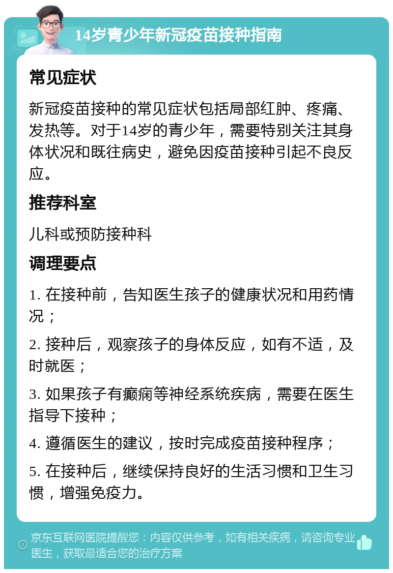 14岁青少年新冠疫苗接种指南 常见症状 新冠疫苗接种的常见症状包括局部红肿、疼痛、发热等。对于14岁的青少年，需要特别关注其身体状况和既往病史，避免因疫苗接种引起不良反应。 推荐科室 儿科或预防接种科 调理要点 1. 在接种前，告知医生孩子的健康状况和用药情况； 2. 接种后，观察孩子的身体反应，如有不适，及时就医； 3. 如果孩子有癫痫等神经系统疾病，需要在医生指导下接种； 4. 遵循医生的建议，按时完成疫苗接种程序； 5. 在接种后，继续保持良好的生活习惯和卫生习惯，增强免疫力。