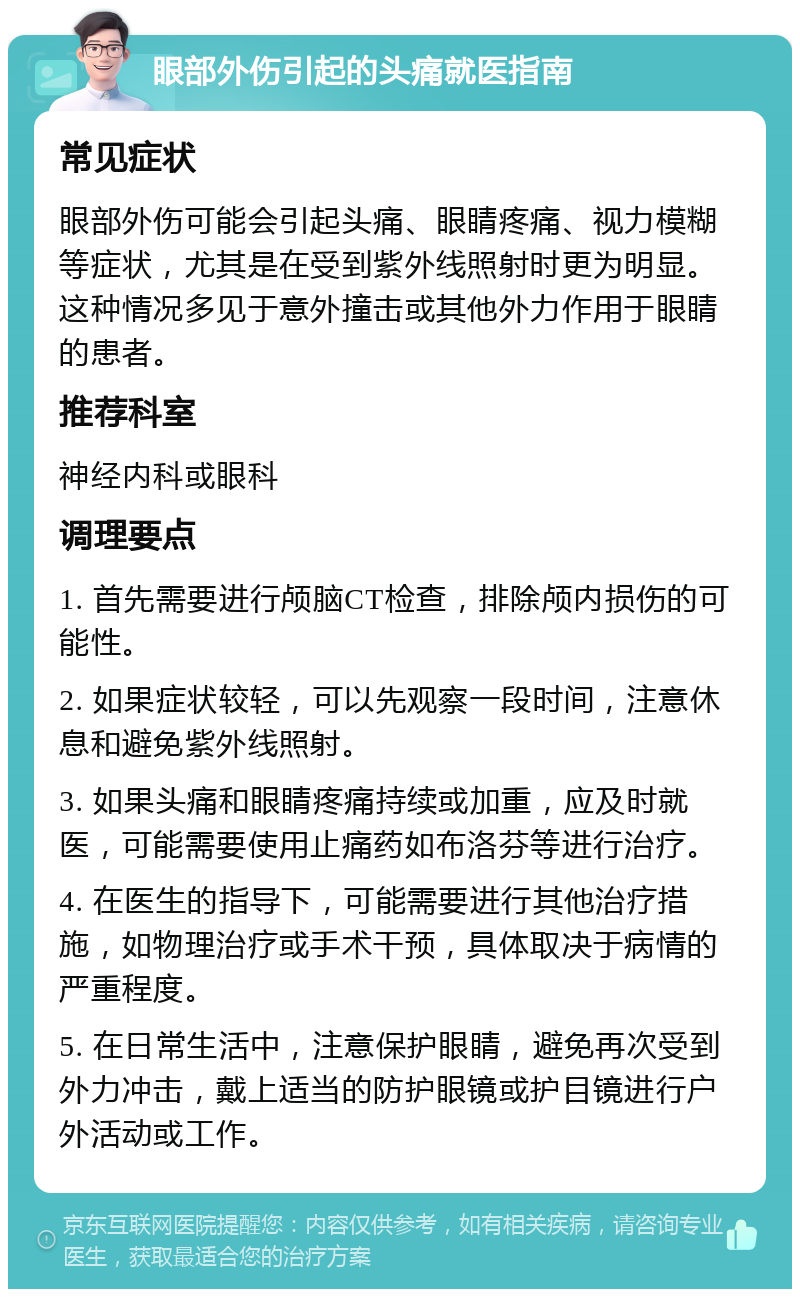 眼部外伤引起的头痛就医指南 常见症状 眼部外伤可能会引起头痛、眼睛疼痛、视力模糊等症状，尤其是在受到紫外线照射时更为明显。这种情况多见于意外撞击或其他外力作用于眼睛的患者。 推荐科室 神经内科或眼科 调理要点 1. 首先需要进行颅脑CT检查，排除颅内损伤的可能性。 2. 如果症状较轻，可以先观察一段时间，注意休息和避免紫外线照射。 3. 如果头痛和眼睛疼痛持续或加重，应及时就医，可能需要使用止痛药如布洛芬等进行治疗。 4. 在医生的指导下，可能需要进行其他治疗措施，如物理治疗或手术干预，具体取决于病情的严重程度。 5. 在日常生活中，注意保护眼睛，避免再次受到外力冲击，戴上适当的防护眼镜或护目镜进行户外活动或工作。