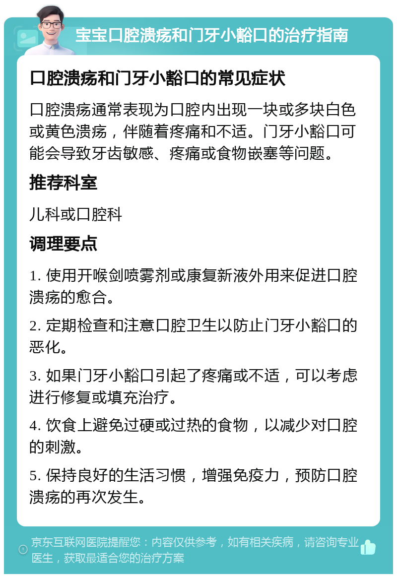 宝宝口腔溃疡和门牙小豁口的治疗指南 口腔溃疡和门牙小豁口的常见症状 口腔溃疡通常表现为口腔内出现一块或多块白色或黄色溃疡，伴随着疼痛和不适。门牙小豁口可能会导致牙齿敏感、疼痛或食物嵌塞等问题。 推荐科室 儿科或口腔科 调理要点 1. 使用开喉剑喷雾剂或康复新液外用来促进口腔溃疡的愈合。 2. 定期检查和注意口腔卫生以防止门牙小豁口的恶化。 3. 如果门牙小豁口引起了疼痛或不适，可以考虑进行修复或填充治疗。 4. 饮食上避免过硬或过热的食物，以减少对口腔的刺激。 5. 保持良好的生活习惯，增强免疫力，预防口腔溃疡的再次发生。