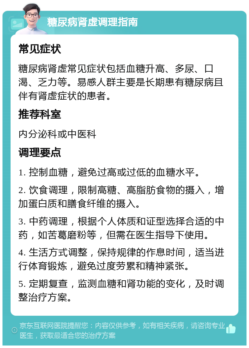 糖尿病肾虚调理指南 常见症状 糖尿病肾虚常见症状包括血糖升高、多尿、口渴、乏力等。易感人群主要是长期患有糖尿病且伴有肾虚症状的患者。 推荐科室 内分泌科或中医科 调理要点 1. 控制血糖，避免过高或过低的血糖水平。 2. 饮食调理，限制高糖、高脂肪食物的摄入，增加蛋白质和膳食纤维的摄入。 3. 中药调理，根据个人体质和证型选择合适的中药，如苦葛磨粉等，但需在医生指导下使用。 4. 生活方式调整，保持规律的作息时间，适当进行体育锻炼，避免过度劳累和精神紧张。 5. 定期复查，监测血糖和肾功能的变化，及时调整治疗方案。