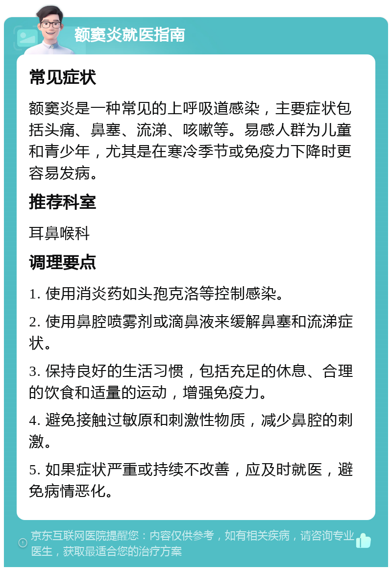 额窦炎就医指南 常见症状 额窦炎是一种常见的上呼吸道感染，主要症状包括头痛、鼻塞、流涕、咳嗽等。易感人群为儿童和青少年，尤其是在寒冷季节或免疫力下降时更容易发病。 推荐科室 耳鼻喉科 调理要点 1. 使用消炎药如头孢克洛等控制感染。 2. 使用鼻腔喷雾剂或滴鼻液来缓解鼻塞和流涕症状。 3. 保持良好的生活习惯，包括充足的休息、合理的饮食和适量的运动，增强免疫力。 4. 避免接触过敏原和刺激性物质，减少鼻腔的刺激。 5. 如果症状严重或持续不改善，应及时就医，避免病情恶化。