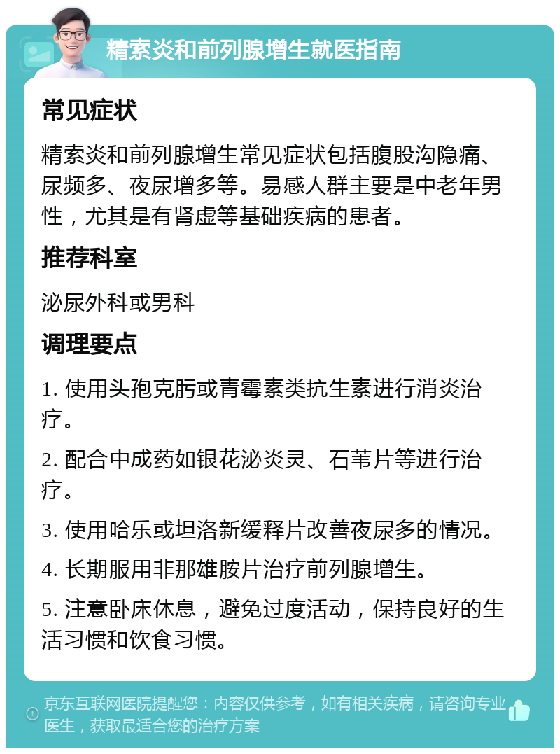 精索炎和前列腺增生就医指南 常见症状 精索炎和前列腺增生常见症状包括腹股沟隐痛、尿频多、夜尿增多等。易感人群主要是中老年男性，尤其是有肾虚等基础疾病的患者。 推荐科室 泌尿外科或男科 调理要点 1. 使用头孢克肟或青霉素类抗生素进行消炎治疗。 2. 配合中成药如银花泌炎灵、石苇片等进行治疗。 3. 使用哈乐或坦洛新缓释片改善夜尿多的情况。 4. 长期服用非那雄胺片治疗前列腺增生。 5. 注意卧床休息，避免过度活动，保持良好的生活习惯和饮食习惯。