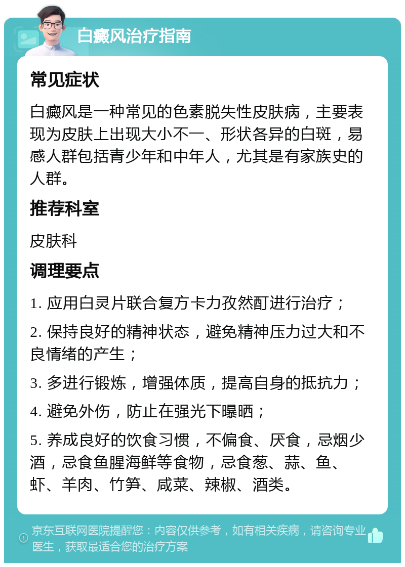 白癜风治疗指南 常见症状 白癜风是一种常见的色素脱失性皮肤病，主要表现为皮肤上出现大小不一、形状各异的白斑，易感人群包括青少年和中年人，尤其是有家族史的人群。 推荐科室 皮肤科 调理要点 1. 应用白灵片联合复方卡力孜然酊进行治疗； 2. 保持良好的精神状态，避免精神压力过大和不良情绪的产生； 3. 多进行锻炼，增强体质，提高自身的抵抗力； 4. 避免外伤，防止在强光下曝晒； 5. 养成良好的饮食习惯，不偏食、厌食，忌烟少酒，忌食鱼腥海鲜等食物，忌食葱、蒜、鱼、虾、羊肉、竹笋、咸菜、辣椒、酒类。