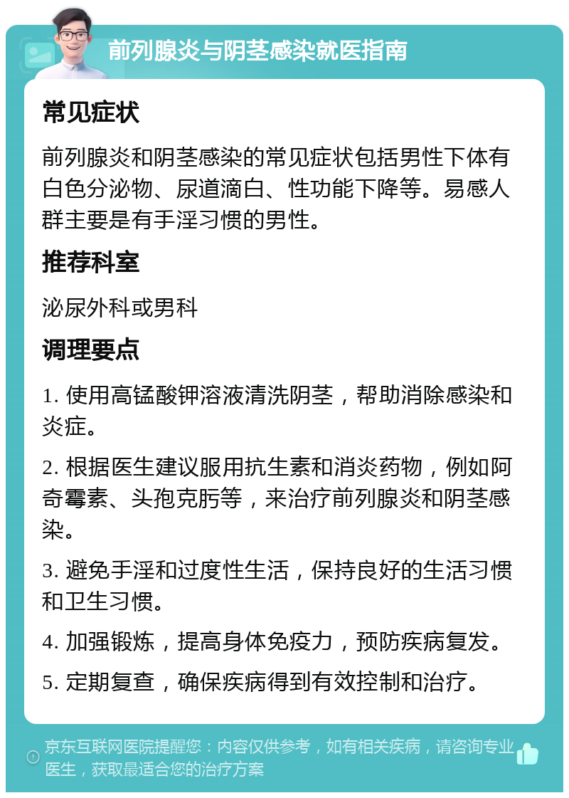 前列腺炎与阴茎感染就医指南 常见症状 前列腺炎和阴茎感染的常见症状包括男性下体有白色分泌物、尿道滴白、性功能下降等。易感人群主要是有手淫习惯的男性。 推荐科室 泌尿外科或男科 调理要点 1. 使用高锰酸钾溶液清洗阴茎，帮助消除感染和炎症。 2. 根据医生建议服用抗生素和消炎药物，例如阿奇霉素、头孢克肟等，来治疗前列腺炎和阴茎感染。 3. 避免手淫和过度性生活，保持良好的生活习惯和卫生习惯。 4. 加强锻炼，提高身体免疫力，预防疾病复发。 5. 定期复查，确保疾病得到有效控制和治疗。