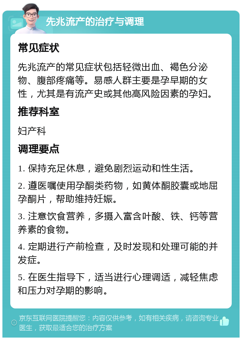 先兆流产的治疗与调理 常见症状 先兆流产的常见症状包括轻微出血、褐色分泌物、腹部疼痛等。易感人群主要是孕早期的女性，尤其是有流产史或其他高风险因素的孕妇。 推荐科室 妇产科 调理要点 1. 保持充足休息，避免剧烈运动和性生活。 2. 遵医嘱使用孕酮类药物，如黄体酮胶囊或地屈孕酮片，帮助维持妊娠。 3. 注意饮食营养，多摄入富含叶酸、铁、钙等营养素的食物。 4. 定期进行产前检查，及时发现和处理可能的并发症。 5. 在医生指导下，适当进行心理调适，减轻焦虑和压力对孕期的影响。