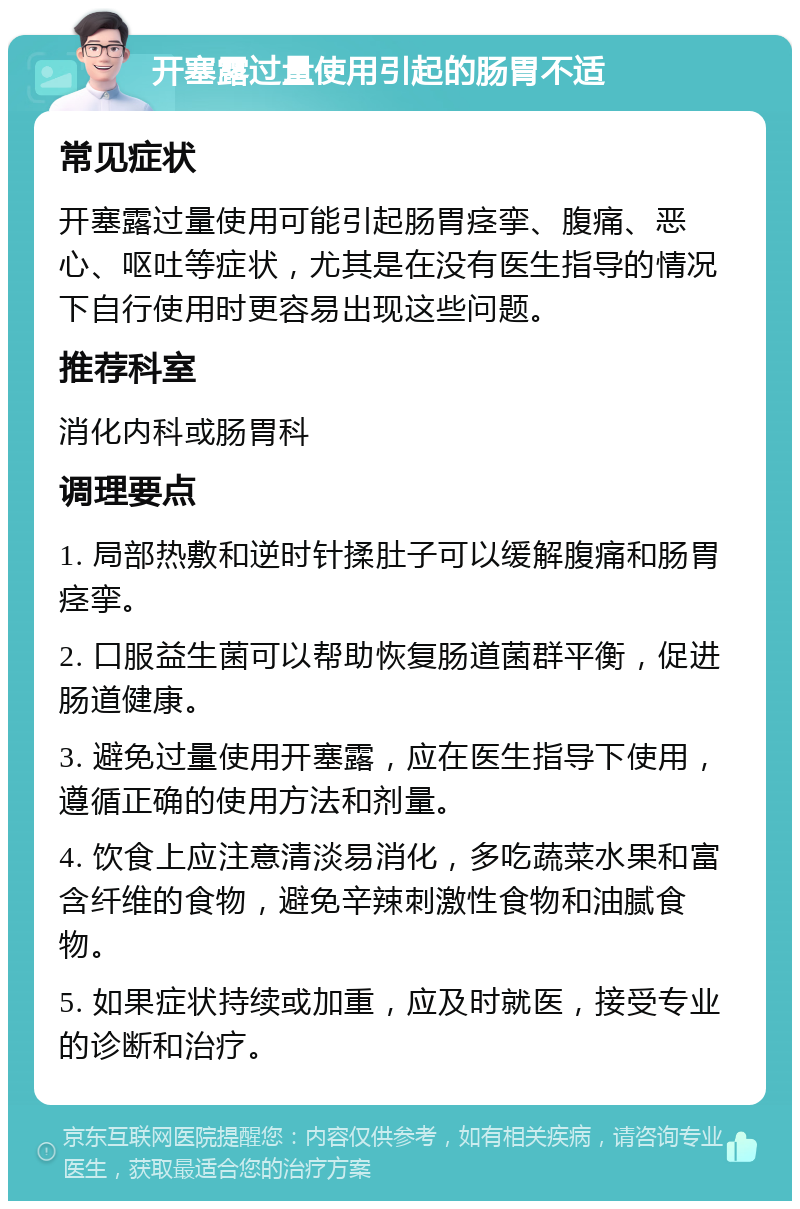 开塞露过量使用引起的肠胃不适 常见症状 开塞露过量使用可能引起肠胃痉挛、腹痛、恶心、呕吐等症状，尤其是在没有医生指导的情况下自行使用时更容易出现这些问题。 推荐科室 消化内科或肠胃科 调理要点 1. 局部热敷和逆时针揉肚子可以缓解腹痛和肠胃痉挛。 2. 口服益生菌可以帮助恢复肠道菌群平衡，促进肠道健康。 3. 避免过量使用开塞露，应在医生指导下使用，遵循正确的使用方法和剂量。 4. 饮食上应注意清淡易消化，多吃蔬菜水果和富含纤维的食物，避免辛辣刺激性食物和油腻食物。 5. 如果症状持续或加重，应及时就医，接受专业的诊断和治疗。