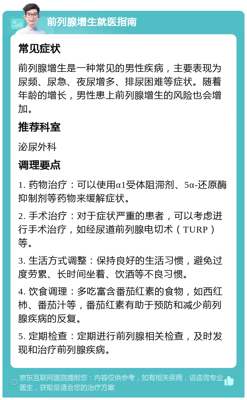 前列腺增生就医指南 常见症状 前列腺增生是一种常见的男性疾病，主要表现为尿频、尿急、夜尿增多、排尿困难等症状。随着年龄的增长，男性患上前列腺增生的风险也会增加。 推荐科室 泌尿外科 调理要点 1. 药物治疗：可以使用α1受体阻滞剂、5α-还原酶抑制剂等药物来缓解症状。 2. 手术治疗：对于症状严重的患者，可以考虑进行手术治疗，如经尿道前列腺电切术（TURP）等。 3. 生活方式调整：保持良好的生活习惯，避免过度劳累、长时间坐着、饮酒等不良习惯。 4. 饮食调理：多吃富含番茄红素的食物，如西红柿、番茄汁等，番茄红素有助于预防和减少前列腺疾病的反复。 5. 定期检查：定期进行前列腺相关检查，及时发现和治疗前列腺疾病。