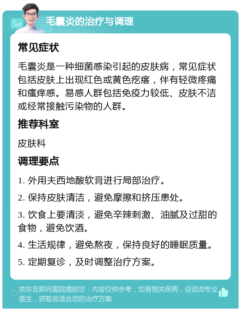 毛囊炎的治疗与调理 常见症状 毛囊炎是一种细菌感染引起的皮肤病，常见症状包括皮肤上出现红色或黄色疙瘩，伴有轻微疼痛和瘙痒感。易感人群包括免疫力较低、皮肤不洁或经常接触污染物的人群。 推荐科室 皮肤科 调理要点 1. 外用夫西地酸软膏进行局部治疗。 2. 保持皮肤清洁，避免摩擦和挤压患处。 3. 饮食上要清淡，避免辛辣刺激、油腻及过甜的食物，避免饮酒。 4. 生活规律，避免熬夜，保持良好的睡眠质量。 5. 定期复诊，及时调整治疗方案。