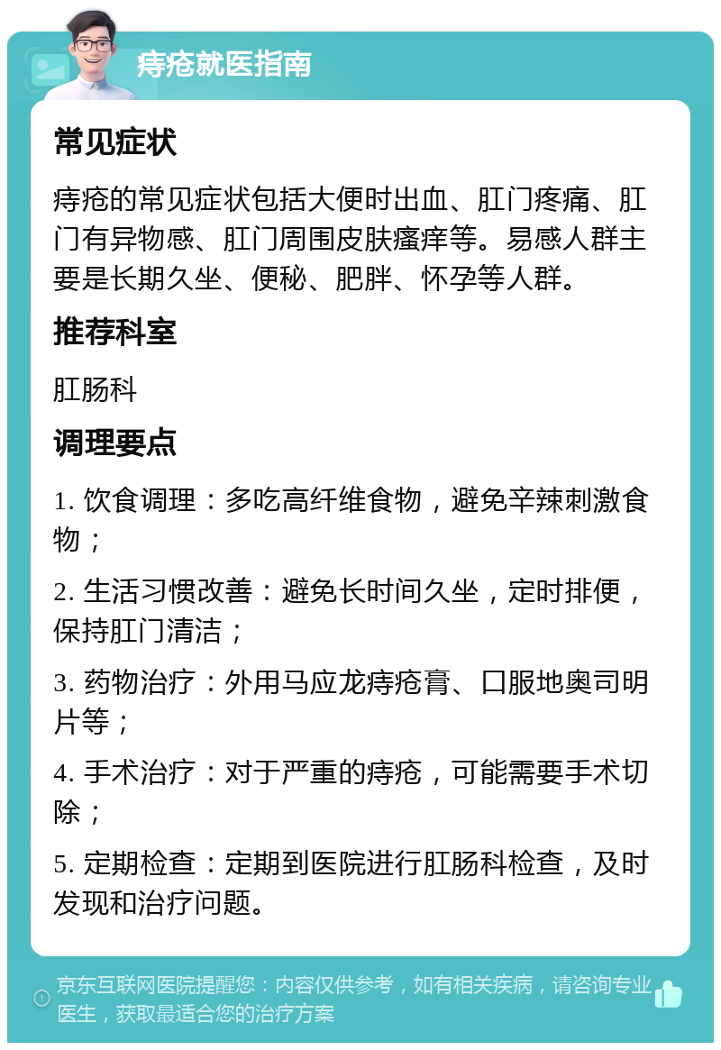 痔疮就医指南 常见症状 痔疮的常见症状包括大便时出血、肛门疼痛、肛门有异物感、肛门周围皮肤瘙痒等。易感人群主要是长期久坐、便秘、肥胖、怀孕等人群。 推荐科室 肛肠科 调理要点 1. 饮食调理：多吃高纤维食物，避免辛辣刺激食物； 2. 生活习惯改善：避免长时间久坐，定时排便，保持肛门清洁； 3. 药物治疗：外用马应龙痔疮膏、口服地奥司明片等； 4. 手术治疗：对于严重的痔疮，可能需要手术切除； 5. 定期检查：定期到医院进行肛肠科检查，及时发现和治疗问题。