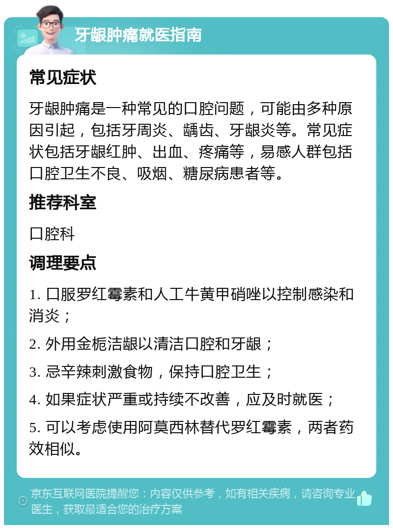 牙龈肿痛就医指南 常见症状 牙龈肿痛是一种常见的口腔问题，可能由多种原因引起，包括牙周炎、龋齿、牙龈炎等。常见症状包括牙龈红肿、出血、疼痛等，易感人群包括口腔卫生不良、吸烟、糖尿病患者等。 推荐科室 口腔科 调理要点 1. 口服罗红霉素和人工牛黄甲硝唑以控制感染和消炎； 2. 外用金栀洁龈以清洁口腔和牙龈； 3. 忌辛辣刺激食物，保持口腔卫生； 4. 如果症状严重或持续不改善，应及时就医； 5. 可以考虑使用阿莫西林替代罗红霉素，两者药效相似。