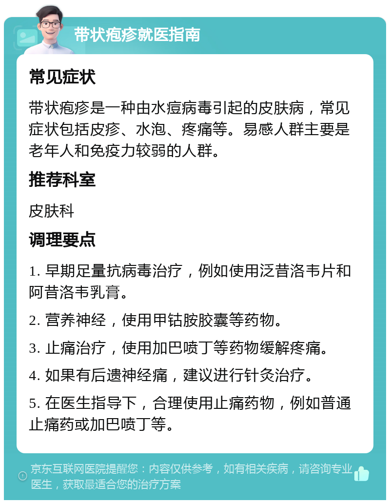 带状疱疹就医指南 常见症状 带状疱疹是一种由水痘病毒引起的皮肤病，常见症状包括皮疹、水泡、疼痛等。易感人群主要是老年人和免疫力较弱的人群。 推荐科室 皮肤科 调理要点 1. 早期足量抗病毒治疗，例如使用泛昔洛韦片和阿昔洛韦乳膏。 2. 营养神经，使用甲钴胺胶囊等药物。 3. 止痛治疗，使用加巴喷丁等药物缓解疼痛。 4. 如果有后遗神经痛，建议进行针灸治疗。 5. 在医生指导下，合理使用止痛药物，例如普通止痛药或加巴喷丁等。