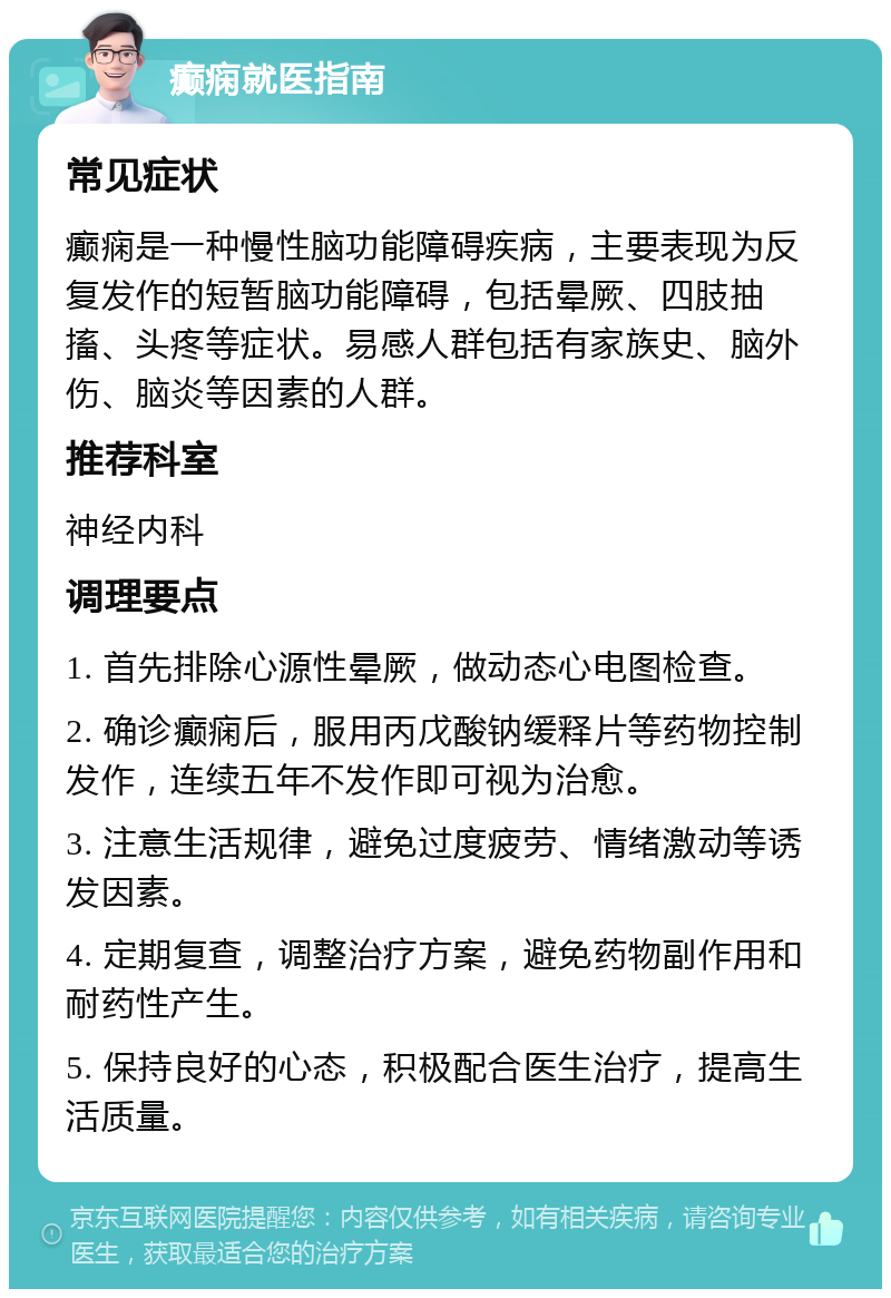 癫痫就医指南 常见症状 癫痫是一种慢性脑功能障碍疾病，主要表现为反复发作的短暂脑功能障碍，包括晕厥、四肢抽搐、头疼等症状。易感人群包括有家族史、脑外伤、脑炎等因素的人群。 推荐科室 神经内科 调理要点 1. 首先排除心源性晕厥，做动态心电图检查。 2. 确诊癫痫后，服用丙戊酸钠缓释片等药物控制发作，连续五年不发作即可视为治愈。 3. 注意生活规律，避免过度疲劳、情绪激动等诱发因素。 4. 定期复查，调整治疗方案，避免药物副作用和耐药性产生。 5. 保持良好的心态，积极配合医生治疗，提高生活质量。