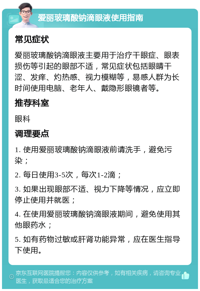 爱丽玻璃酸钠滴眼液使用指南 常见症状 爱丽玻璃酸钠滴眼液主要用于治疗干眼症、眼表损伤等引起的眼部不适，常见症状包括眼睛干涩、发痒、灼热感、视力模糊等，易感人群为长时间使用电脑、老年人、戴隐形眼镜者等。 推荐科室 眼科 调理要点 1. 使用爱丽玻璃酸钠滴眼液前请洗手，避免污染； 2. 每日使用3-5次，每次1-2滴； 3. 如果出现眼部不适、视力下降等情况，应立即停止使用并就医； 4. 在使用爱丽玻璃酸钠滴眼液期间，避免使用其他眼药水； 5. 如有药物过敏或肝肾功能异常，应在医生指导下使用。