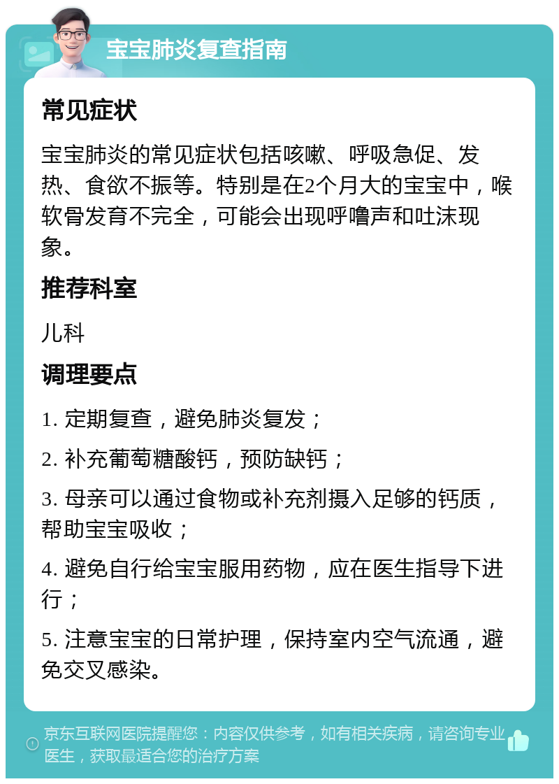 宝宝肺炎复查指南 常见症状 宝宝肺炎的常见症状包括咳嗽、呼吸急促、发热、食欲不振等。特别是在2个月大的宝宝中，喉软骨发育不完全，可能会出现呼噜声和吐沫现象。 推荐科室 儿科 调理要点 1. 定期复查，避免肺炎复发； 2. 补充葡萄糖酸钙，预防缺钙； 3. 母亲可以通过食物或补充剂摄入足够的钙质，帮助宝宝吸收； 4. 避免自行给宝宝服用药物，应在医生指导下进行； 5. 注意宝宝的日常护理，保持室内空气流通，避免交叉感染。