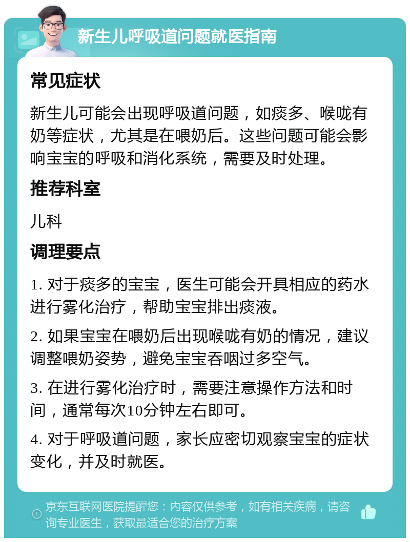 新生儿呼吸道问题就医指南 常见症状 新生儿可能会出现呼吸道问题，如痰多、喉咙有奶等症状，尤其是在喂奶后。这些问题可能会影响宝宝的呼吸和消化系统，需要及时处理。 推荐科室 儿科 调理要点 1. 对于痰多的宝宝，医生可能会开具相应的药水进行雾化治疗，帮助宝宝排出痰液。 2. 如果宝宝在喂奶后出现喉咙有奶的情况，建议调整喂奶姿势，避免宝宝吞咽过多空气。 3. 在进行雾化治疗时，需要注意操作方法和时间，通常每次10分钟左右即可。 4. 对于呼吸道问题，家长应密切观察宝宝的症状变化，并及时就医。