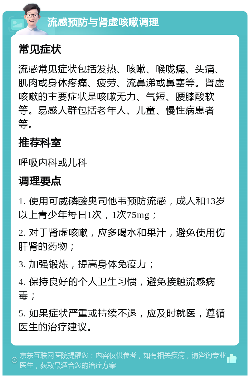 流感预防与肾虚咳嗽调理 常见症状 流感常见症状包括发热、咳嗽、喉咙痛、头痛、肌肉或身体疼痛、疲劳、流鼻涕或鼻塞等。肾虚咳嗽的主要症状是咳嗽无力、气短、腰膝酸软等。易感人群包括老年人、儿童、慢性病患者等。 推荐科室 呼吸内科或儿科 调理要点 1. 使用可威磷酸奥司他韦预防流感，成人和13岁以上青少年每日1次，1次75mg； 2. 对于肾虚咳嗽，应多喝水和果汁，避免使用伤肝肾的药物； 3. 加强锻炼，提高身体免疫力； 4. 保持良好的个人卫生习惯，避免接触流感病毒； 5. 如果症状严重或持续不退，应及时就医，遵循医生的治疗建议。