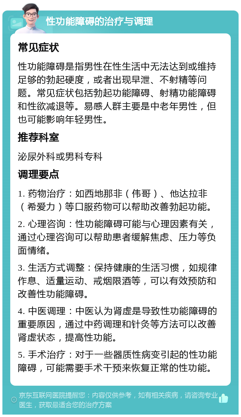 性功能障碍的治疗与调理 常见症状 性功能障碍是指男性在性生活中无法达到或维持足够的勃起硬度，或者出现早泄、不射精等问题。常见症状包括勃起功能障碍、射精功能障碍和性欲减退等。易感人群主要是中老年男性，但也可能影响年轻男性。 推荐科室 泌尿外科或男科专科 调理要点 1. 药物治疗：如西地那非（伟哥）、他达拉非（希爱力）等口服药物可以帮助改善勃起功能。 2. 心理咨询：性功能障碍可能与心理因素有关，通过心理咨询可以帮助患者缓解焦虑、压力等负面情绪。 3. 生活方式调整：保持健康的生活习惯，如规律作息、适量运动、戒烟限酒等，可以有效预防和改善性功能障碍。 4. 中医调理：中医认为肾虚是导致性功能障碍的重要原因，通过中药调理和针灸等方法可以改善肾虚状态，提高性功能。 5. 手术治疗：对于一些器质性病变引起的性功能障碍，可能需要手术干预来恢复正常的性功能。