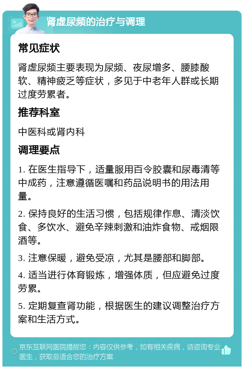 肾虚尿频的治疗与调理 常见症状 肾虚尿频主要表现为尿频、夜尿增多、腰膝酸软、精神疲乏等症状，多见于中老年人群或长期过度劳累者。 推荐科室 中医科或肾内科 调理要点 1. 在医生指导下，适量服用百令胶囊和尿毒清等中成药，注意遵循医嘱和药品说明书的用法用量。 2. 保持良好的生活习惯，包括规律作息、清淡饮食、多饮水、避免辛辣刺激和油炸食物、戒烟限酒等。 3. 注意保暖，避免受凉，尤其是腰部和脚部。 4. 适当进行体育锻炼，增强体质，但应避免过度劳累。 5. 定期复查肾功能，根据医生的建议调整治疗方案和生活方式。