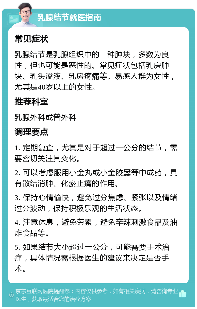 乳腺结节就医指南 常见症状 乳腺结节是乳腺组织中的一种肿块，多数为良性，但也可能是恶性的。常见症状包括乳房肿块、乳头溢液、乳房疼痛等。易感人群为女性，尤其是40岁以上的女性。 推荐科室 乳腺外科或普外科 调理要点 1. 定期复查，尤其是对于超过一公分的结节，需要密切关注其变化。 2. 可以考虑服用小金丸或小金胶囊等中成药，具有散结消肿、化瘀止痛的作用。 3. 保持心情愉快，避免过分焦虑、紧张以及情绪过分波动，保持积极乐观的生活状态。 4. 注意休息，避免劳累，避免辛辣刺激食品及油炸食品等。 5. 如果结节大小超过一公分，可能需要手术治疗，具体情况需根据医生的建议来决定是否手术。