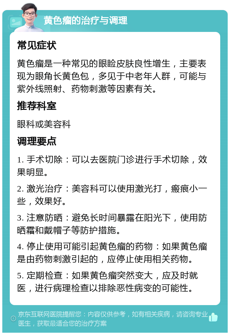 黄色瘤的治疗与调理 常见症状 黄色瘤是一种常见的眼睑皮肤良性增生，主要表现为眼角长黄色包，多见于中老年人群，可能与紫外线照射、药物刺激等因素有关。 推荐科室 眼科或美容科 调理要点 1. 手术切除：可以去医院门诊进行手术切除，效果明显。 2. 激光治疗：美容科可以使用激光打，瘢痕小一些，效果好。 3. 注意防晒：避免长时间暴露在阳光下，使用防晒霜和戴帽子等防护措施。 4. 停止使用可能引起黄色瘤的药物：如果黄色瘤是由药物刺激引起的，应停止使用相关药物。 5. 定期检查：如果黄色瘤突然变大，应及时就医，进行病理检查以排除恶性病变的可能性。