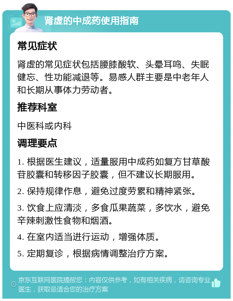 肾虚的中成药使用指南 常见症状 肾虚的常见症状包括腰膝酸软、头晕耳鸣、失眠健忘、性功能减退等。易感人群主要是中老年人和长期从事体力劳动者。 推荐科室 中医科或内科 调理要点 1. 根据医生建议，适量服用中成药如复方甘草酸苷胶囊和转移因子胶囊，但不建议长期服用。 2. 保持规律作息，避免过度劳累和精神紧张。 3. 饮食上应清淡，多食瓜果蔬菜，多饮水，避免辛辣刺激性食物和烟酒。 4. 在室内适当进行运动，增强体质。 5. 定期复诊，根据病情调整治疗方案。