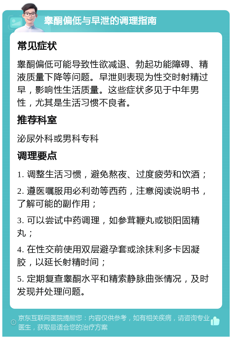 睾酮偏低与早泄的调理指南 常见症状 睾酮偏低可能导致性欲减退、勃起功能障碍、精液质量下降等问题。早泄则表现为性交时射精过早，影响性生活质量。这些症状多见于中年男性，尤其是生活习惯不良者。 推荐科室 泌尿外科或男科专科 调理要点 1. 调整生活习惯，避免熬夜、过度疲劳和饮酒； 2. 遵医嘱服用必利劲等西药，注意阅读说明书，了解可能的副作用； 3. 可以尝试中药调理，如参茸鞭丸或锁阳固精丸； 4. 在性交前使用双层避孕套或涂抹利多卡因凝胶，以延长射精时间； 5. 定期复查睾酮水平和精索静脉曲张情况，及时发现并处理问题。