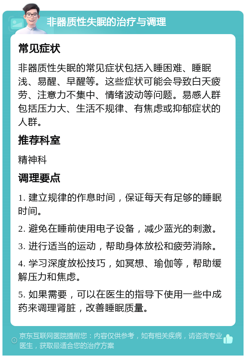 非器质性失眠的治疗与调理 常见症状 非器质性失眠的常见症状包括入睡困难、睡眠浅、易醒、早醒等。这些症状可能会导致白天疲劳、注意力不集中、情绪波动等问题。易感人群包括压力大、生活不规律、有焦虑或抑郁症状的人群。 推荐科室 精神科 调理要点 1. 建立规律的作息时间，保证每天有足够的睡眠时间。 2. 避免在睡前使用电子设备，减少蓝光的刺激。 3. 进行适当的运动，帮助身体放松和疲劳消除。 4. 学习深度放松技巧，如冥想、瑜伽等，帮助缓解压力和焦虑。 5. 如果需要，可以在医生的指导下使用一些中成药来调理肾脏，改善睡眠质量。