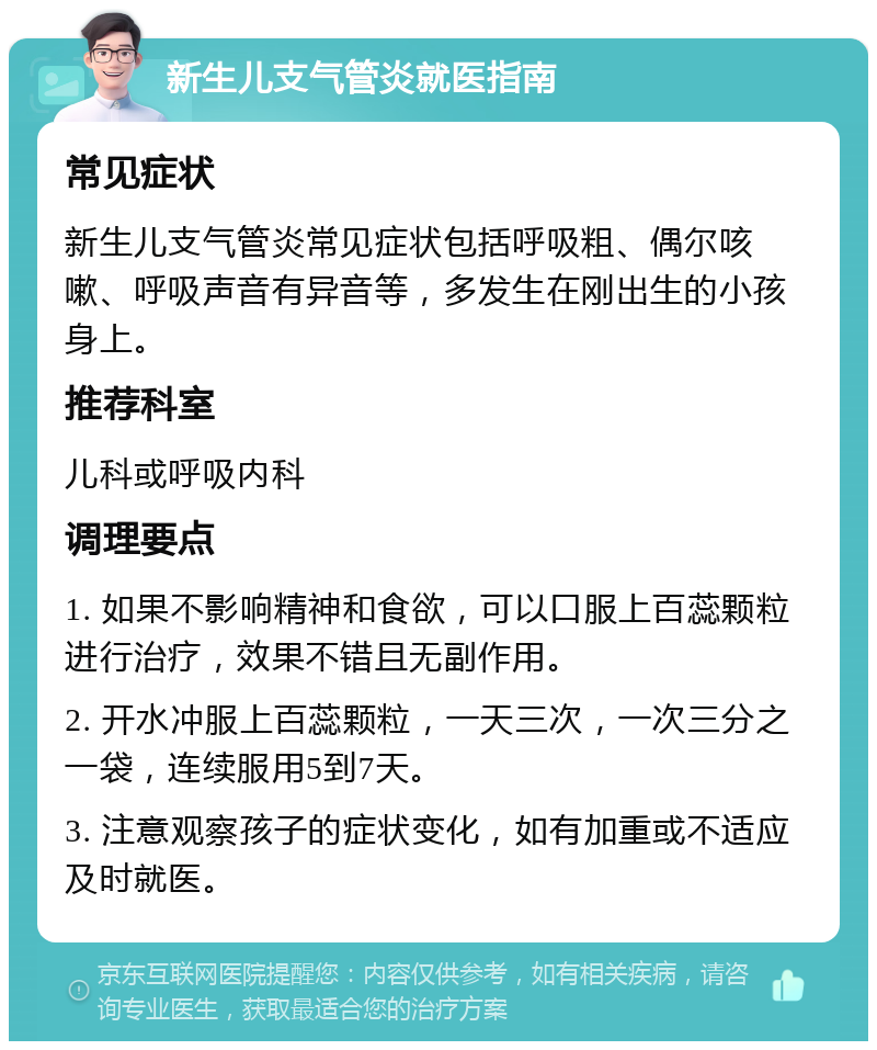 新生儿支气管炎就医指南 常见症状 新生儿支气管炎常见症状包括呼吸粗、偶尔咳嗽、呼吸声音有异音等，多发生在刚出生的小孩身上。 推荐科室 儿科或呼吸内科 调理要点 1. 如果不影响精神和食欲，可以口服上百蕊颗粒进行治疗，效果不错且无副作用。 2. 开水冲服上百蕊颗粒，一天三次，一次三分之一袋，连续服用5到7天。 3. 注意观察孩子的症状变化，如有加重或不适应及时就医。