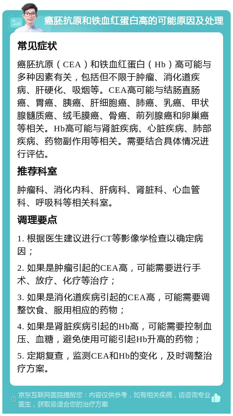 癌胚抗原和铁血红蛋白高的可能原因及处理 常见症状 癌胚抗原（CEA）和铁血红蛋白（Hb）高可能与多种因素有关，包括但不限于肿瘤、消化道疾病、肝硬化、吸烟等。CEA高可能与结肠直肠癌、胃癌、胰癌、肝细胞癌、肺癌、乳癌、甲状腺髓质癌、绒毛膜癌、骨癌、前列腺癌和卵巢癌等相关。Hb高可能与肾脏疾病、心脏疾病、肺部疾病、药物副作用等相关。需要结合具体情况进行评估。 推荐科室 肿瘤科、消化内科、肝病科、肾脏科、心血管科、呼吸科等相关科室。 调理要点 1. 根据医生建议进行CT等影像学检查以确定病因； 2. 如果是肿瘤引起的CEA高，可能需要进行手术、放疗、化疗等治疗； 3. 如果是消化道疾病引起的CEA高，可能需要调整饮食、服用相应的药物； 4. 如果是肾脏疾病引起的Hb高，可能需要控制血压、血糖，避免使用可能引起Hb升高的药物； 5. 定期复查，监测CEA和Hb的变化，及时调整治疗方案。