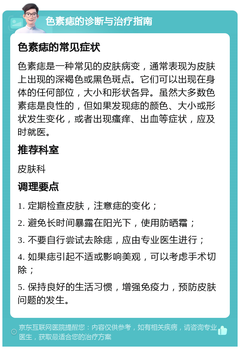 色素痣的诊断与治疗指南 色素痣的常见症状 色素痣是一种常见的皮肤病变，通常表现为皮肤上出现的深褐色或黑色斑点。它们可以出现在身体的任何部位，大小和形状各异。虽然大多数色素痣是良性的，但如果发现痣的颜色、大小或形状发生变化，或者出现瘙痒、出血等症状，应及时就医。 推荐科室 皮肤科 调理要点 1. 定期检查皮肤，注意痣的变化； 2. 避免长时间暴露在阳光下，使用防晒霜； 3. 不要自行尝试去除痣，应由专业医生进行； 4. 如果痣引起不适或影响美观，可以考虑手术切除； 5. 保持良好的生活习惯，增强免疫力，预防皮肤问题的发生。