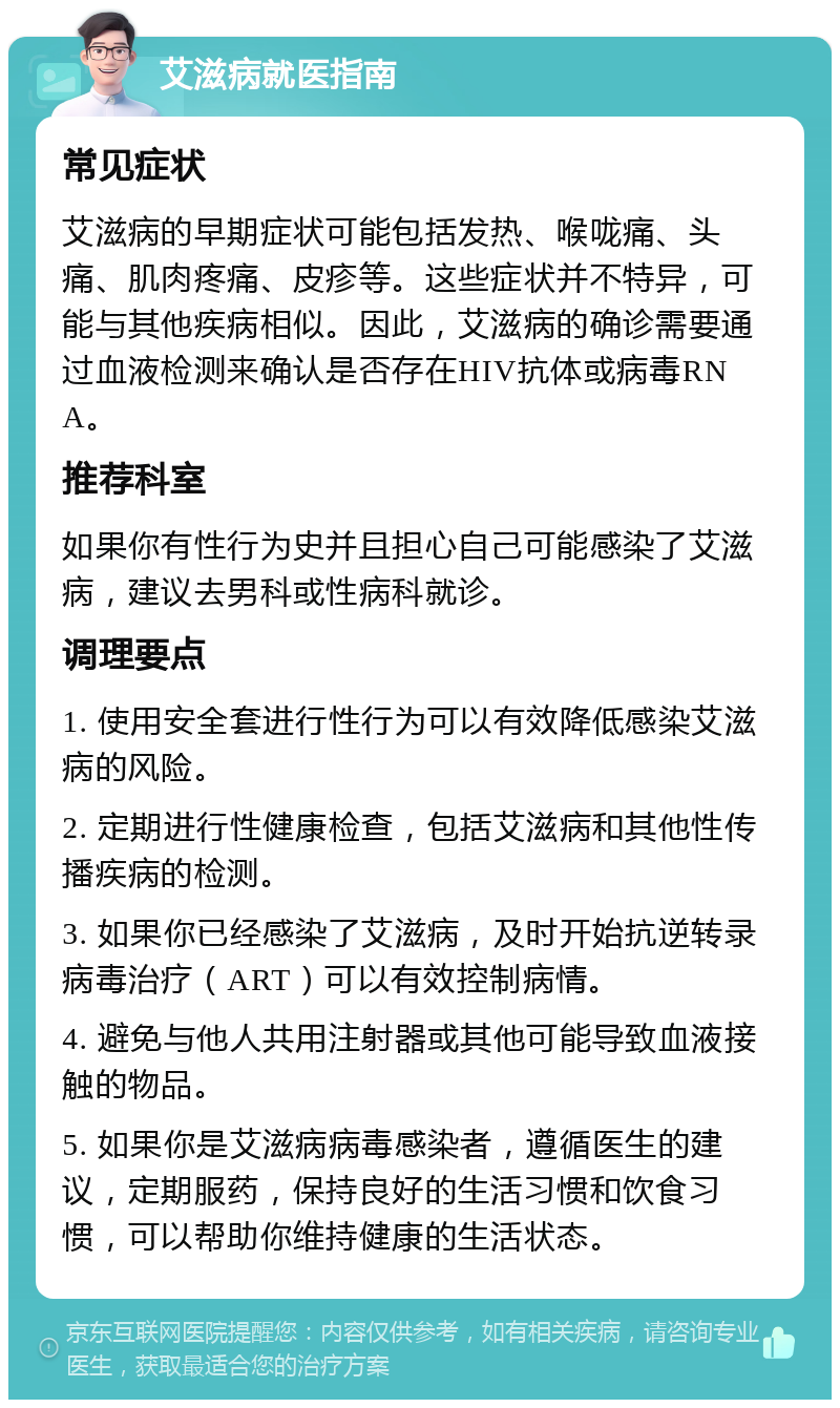 艾滋病就医指南 常见症状 艾滋病的早期症状可能包括发热、喉咙痛、头痛、肌肉疼痛、皮疹等。这些症状并不特异，可能与其他疾病相似。因此，艾滋病的确诊需要通过血液检测来确认是否存在HIV抗体或病毒RNA。 推荐科室 如果你有性行为史并且担心自己可能感染了艾滋病，建议去男科或性病科就诊。 调理要点 1. 使用安全套进行性行为可以有效降低感染艾滋病的风险。 2. 定期进行性健康检查，包括艾滋病和其他性传播疾病的检测。 3. 如果你已经感染了艾滋病，及时开始抗逆转录病毒治疗（ART）可以有效控制病情。 4. 避免与他人共用注射器或其他可能导致血液接触的物品。 5. 如果你是艾滋病病毒感染者，遵循医生的建议，定期服药，保持良好的生活习惯和饮食习惯，可以帮助你维持健康的生活状态。