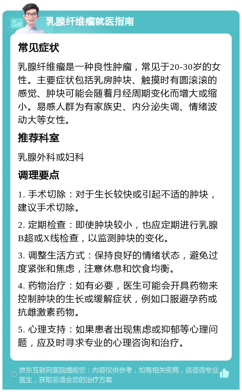 乳腺纤维瘤就医指南 常见症状 乳腺纤维瘤是一种良性肿瘤，常见于20-30岁的女性。主要症状包括乳房肿块、触摸时有圆滚滚的感觉、肿块可能会随着月经周期变化而增大或缩小。易感人群为有家族史、内分泌失调、情绪波动大等女性。 推荐科室 乳腺外科或妇科 调理要点 1. 手术切除：对于生长较快或引起不适的肿块，建议手术切除。 2. 定期检查：即使肿块较小，也应定期进行乳腺B超或X线检查，以监测肿块的变化。 3. 调整生活方式：保持良好的情绪状态，避免过度紧张和焦虑，注意休息和饮食均衡。 4. 药物治疗：如有必要，医生可能会开具药物来控制肿块的生长或缓解症状，例如口服避孕药或抗雌激素药物。 5. 心理支持：如果患者出现焦虑或抑郁等心理问题，应及时寻求专业的心理咨询和治疗。