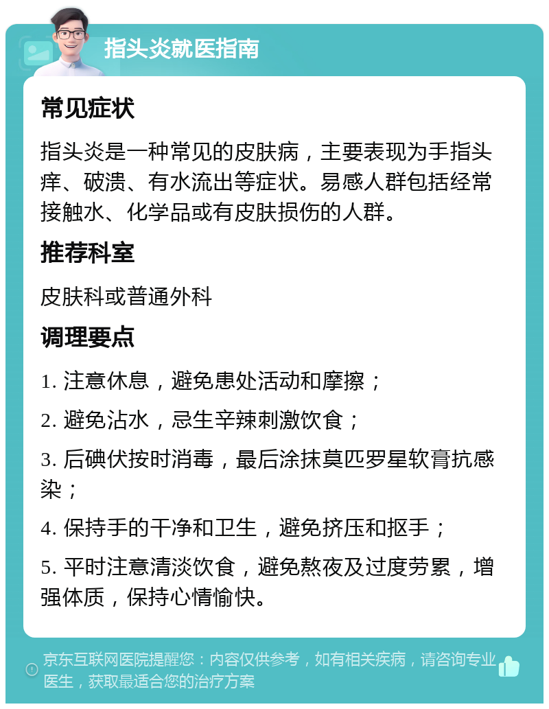 指头炎就医指南 常见症状 指头炎是一种常见的皮肤病，主要表现为手指头痒、破溃、有水流出等症状。易感人群包括经常接触水、化学品或有皮肤损伤的人群。 推荐科室 皮肤科或普通外科 调理要点 1. 注意休息，避免患处活动和摩擦； 2. 避免沾水，忌生辛辣刺激饮食； 3. 后碘伏按时消毒，最后涂抹莫匹罗星软膏抗感染； 4. 保持手的干净和卫生，避免挤压和抠手； 5. 平时注意清淡饮食，避免熬夜及过度劳累，增强体质，保持心情愉快。