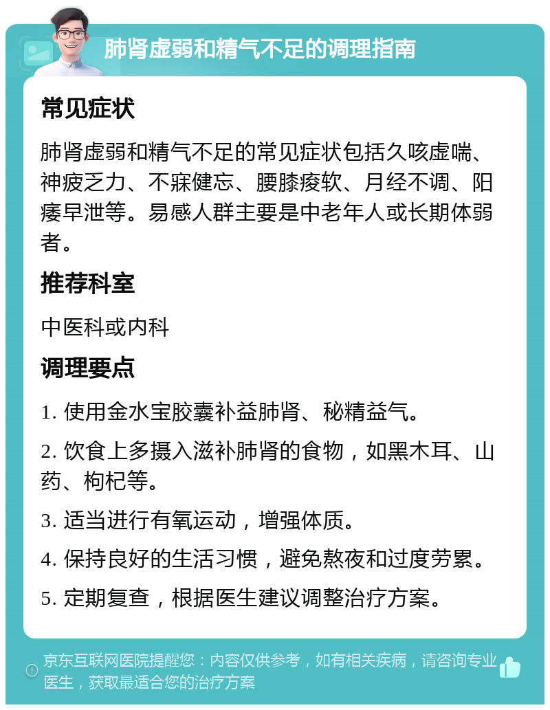 肺肾虚弱和精气不足的调理指南 常见症状 肺肾虚弱和精气不足的常见症状包括久咳虚喘、神疲乏力、不寐健忘、腰膝痠软、月经不调、阳痿早泄等。易感人群主要是中老年人或长期体弱者。 推荐科室 中医科或内科 调理要点 1. 使用金水宝胶囊补益肺肾、秘精益气。 2. 饮食上多摄入滋补肺肾的食物，如黑木耳、山药、枸杞等。 3. 适当进行有氧运动，增强体质。 4. 保持良好的生活习惯，避免熬夜和过度劳累。 5. 定期复查，根据医生建议调整治疗方案。