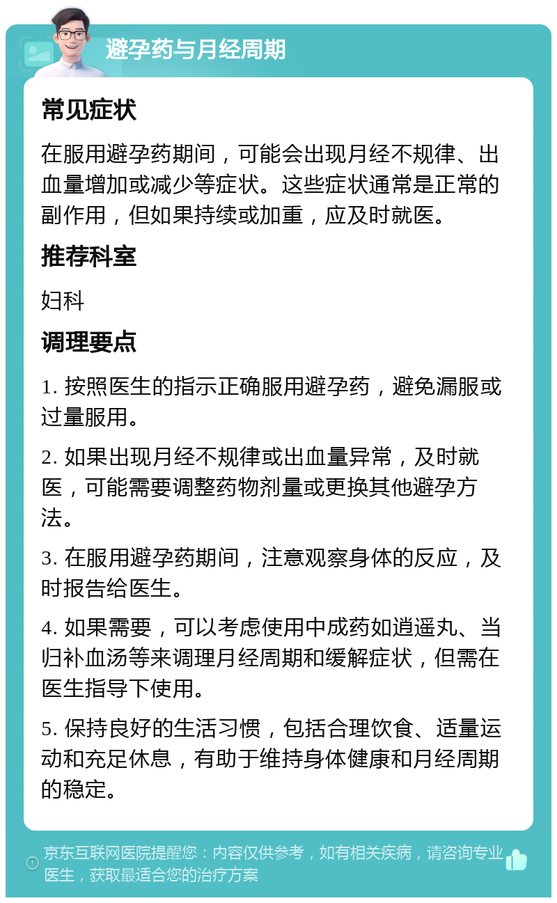 避孕药与月经周期 常见症状 在服用避孕药期间，可能会出现月经不规律、出血量增加或减少等症状。这些症状通常是正常的副作用，但如果持续或加重，应及时就医。 推荐科室 妇科 调理要点 1. 按照医生的指示正确服用避孕药，避免漏服或过量服用。 2. 如果出现月经不规律或出血量异常，及时就医，可能需要调整药物剂量或更换其他避孕方法。 3. 在服用避孕药期间，注意观察身体的反应，及时报告给医生。 4. 如果需要，可以考虑使用中成药如逍遥丸、当归补血汤等来调理月经周期和缓解症状，但需在医生指导下使用。 5. 保持良好的生活习惯，包括合理饮食、适量运动和充足休息，有助于维持身体健康和月经周期的稳定。