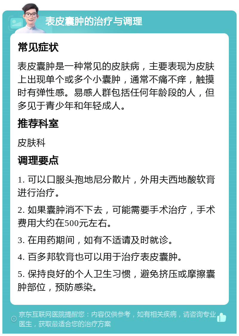 表皮囊肿的治疗与调理 常见症状 表皮囊肿是一种常见的皮肤病，主要表现为皮肤上出现单个或多个小囊肿，通常不痛不痒，触摸时有弹性感。易感人群包括任何年龄段的人，但多见于青少年和年轻成人。 推荐科室 皮肤科 调理要点 1. 可以口服头孢地尼分散片，外用夫西地酸软膏进行治疗。 2. 如果囊肿消不下去，可能需要手术治疗，手术费用大约在500元左右。 3. 在用药期间，如有不适请及时就诊。 4. 百多邦软膏也可以用于治疗表皮囊肿。 5. 保持良好的个人卫生习惯，避免挤压或摩擦囊肿部位，预防感染。