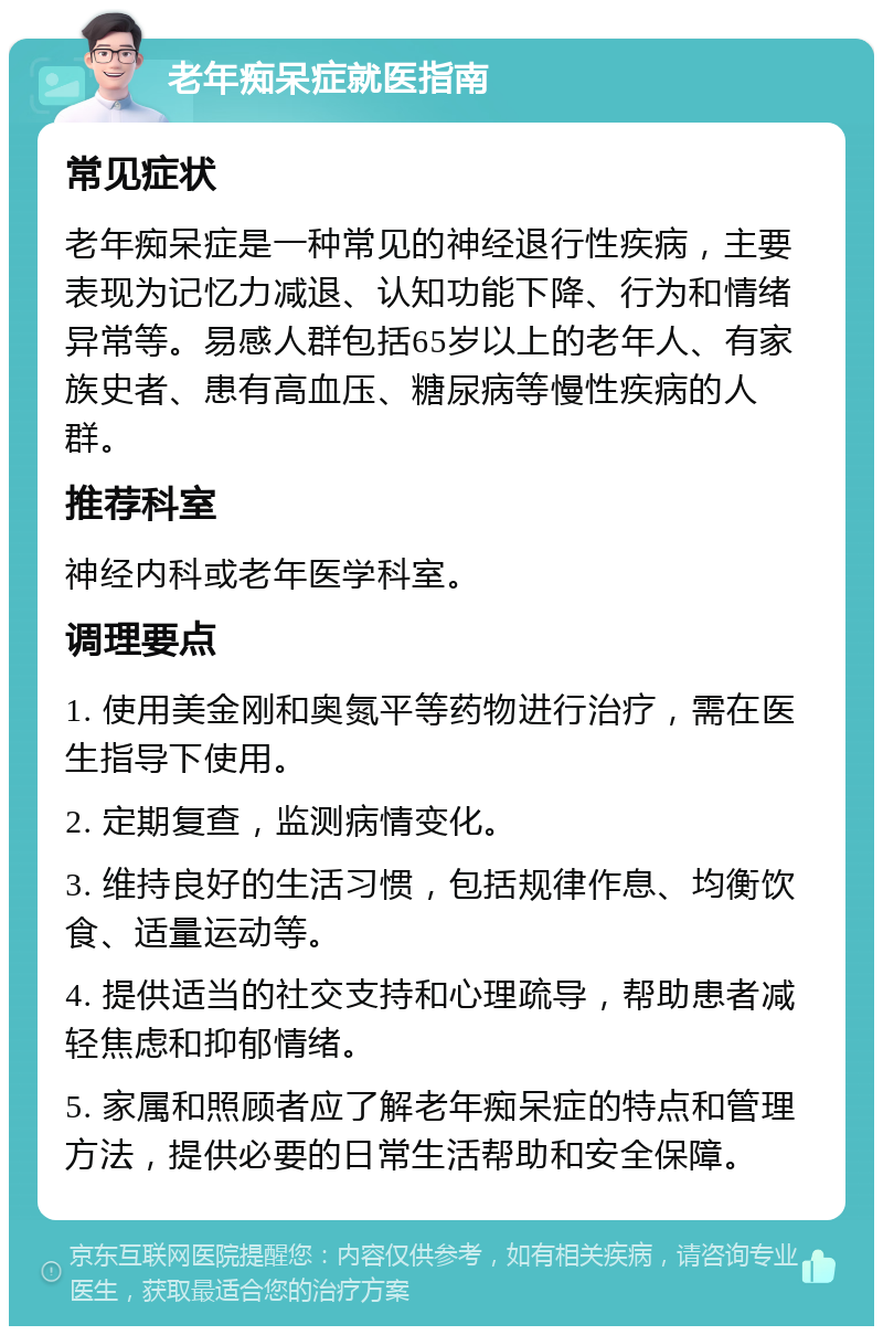 老年痴呆症就医指南 常见症状 老年痴呆症是一种常见的神经退行性疾病，主要表现为记忆力减退、认知功能下降、行为和情绪异常等。易感人群包括65岁以上的老年人、有家族史者、患有高血压、糖尿病等慢性疾病的人群。 推荐科室 神经内科或老年医学科室。 调理要点 1. 使用美金刚和奥氮平等药物进行治疗，需在医生指导下使用。 2. 定期复查，监测病情变化。 3. 维持良好的生活习惯，包括规律作息、均衡饮食、适量运动等。 4. 提供适当的社交支持和心理疏导，帮助患者减轻焦虑和抑郁情绪。 5. 家属和照顾者应了解老年痴呆症的特点和管理方法，提供必要的日常生活帮助和安全保障。