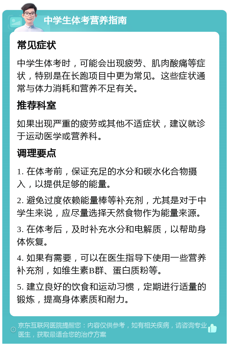 中学生体考营养指南 常见症状 中学生体考时，可能会出现疲劳、肌肉酸痛等症状，特别是在长跑项目中更为常见。这些症状通常与体力消耗和营养不足有关。 推荐科室 如果出现严重的疲劳或其他不适症状，建议就诊于运动医学或营养科。 调理要点 1. 在体考前，保证充足的水分和碳水化合物摄入，以提供足够的能量。 2. 避免过度依赖能量棒等补充剂，尤其是对于中学生来说，应尽量选择天然食物作为能量来源。 3. 在体考后，及时补充水分和电解质，以帮助身体恢复。 4. 如果有需要，可以在医生指导下使用一些营养补充剂，如维生素B群、蛋白质粉等。 5. 建立良好的饮食和运动习惯，定期进行适量的锻炼，提高身体素质和耐力。